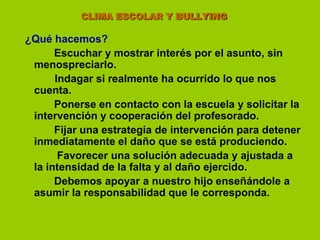                      CLIMA ESCOLAR Y BULLYING¿Qué hacemos?Escuchar y mostrar interés por el asunto, sin menospreciarlo.        Indagar si realmente ha ocurrido lo que nos cuenta.  		Ponerse en contacto con la escuela y solicitar la intervención y cooperación del profesorado. 		Fijar una estrategia de intervención para detener inmediatamente el daño que se está produciendo. 		 Favorecer una solución adecuada y ajustada a la intensidad de la falta y al daño ejercido. 		Debemos apoyar a nuestro hijo enseñándole a asumir la responsabilidad que le corresponda.