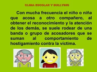                      CLIMA ESCOLAR Y BULLYINGCon mucha frecuencia el niño o niña que acosa a otro compañero, al obtener el reconocimiento y la atención de los demás, se suele rodear de una banda o grupo de acosadores que se suman al comportamiento de hostigamiento contra la víctima.