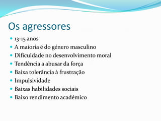 Os agressores13-15 anosA maioria é do género masculinoDificuldade no desenvolvimento moralTendência a abusar da força Baixa tolerância à frustração ImpulsividadeBaixas habilidades sociais Baixo rendimento académico 