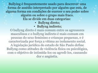 Bullying é frequentemente usado para descrever uma forma de assédio interpretado por alguém que está, de alguma forma em condições de exercer o seu poder sobre alguém ou sobre o grupo mais fraco. Ela se divide em duas categorias:  Bullyng direto;  Bullyng indireto; O bullyng direto é mais comum entre os agressores masculinos e o bullyng indireto é mais comum em pessoas do sexo feminino e crianças pequenas, e é caracterizada por força a vítima ao isolamento social. A legislação jurídica do estado de São Paulo define Bullyng como atitudes de violência física ou psicológica, com o objetivo de intimida-los ou agredí-los, causando dor e angústia.   