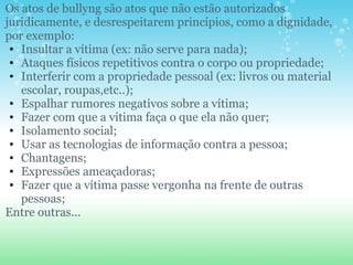 Os atos de bullyng são atos que não estão autorizados juridicamente, e desrespeitarem princípios, como a dignidade, por exemplo: Insultar a vítima (ex: não serve para nada); Ataques físicos repetitivos contra o corpo ou propriedade;  Interferir com a propriedade pessoal (ex: livros ou material escolar, roupas,etc..); Espalhar rumores negativos sobre a vítima; Fazer com que a vitima faça o que ela não quer; Isolamento social; Usar as tecnologias de informação contra a pessoa; Chantagens; Expressões ameaçadoras; Fazer que a vítima passe vergonha na frente de outras pessoas; Entre outras... 
