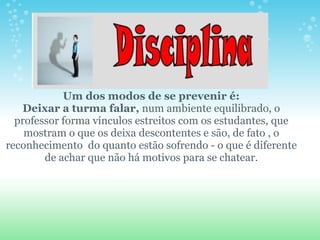                 Um dos modos de se prevenir é:  Deixar a turma falar,  num ambiente equilibrado, o professor forma vínculos estreitos com os estudantes, que mostram o que os deixa descontentes e são, de fato , o reconhecimento  do quanto estão sofrendo - o que é diferente de achar que não há motivos para se chatear.         