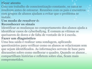 Ficar atento Com um trabalho de conscientização constante, os casos se resolvem antes de estourar. Reuniões com os pais e encontros com grupos de alunos ajudam a evitar que o problema se instale. Um modo de resolver é: Reconhecer os sinais Identificar as mudanças no comportamento dos alunos ajuda a identificar casos de cyberbullyng. É comum as vítimas se queixarem de dores e de falta de vontade de ir á escola. Fazer um diagnóstico   Uma boa saída é realizar uma sondagem, aplicando questionários para verificar como os alunos se relacionam sem que sejam identificados. As informações servem de base para discussões sobre como melhorar o quadro. Quando os alunos , compartilham histórias e refletem sobre elas, ficam mais comprometidos.  