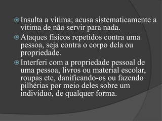 Insulta a vítima; acusa sistematicamente a vítima de não servir para nada. Ataques físicos repetidos contra uma pessoa, seja contra o corpo dela ou propriedade. Interferi com a propriedade pessoal de uma pessoa, livros ou material escolar, roupas etc, danificando-os ou fazendo pilhérias por meio deles sobre um indivíduo, de qualquer forma. 
