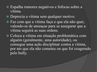 Espalha rumores negativos e fofocassobre a vítima. Deprecia a vítima sem qualquer motivo. Faz com que a vítima faça o que ela não quer, valendo-se de ameaças para se assegurar que a vítima seguirá as suas ordens. Coloca a vítima em situação problemática com alguém (geralmente, uma autoridade), ou consegue uma ação disciplinar contra a vítima, por ato que ela não cometeu ou que foi exagerado pelo bully. 
