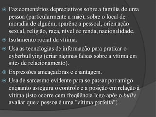 Faz comentários depreciativos sobre a família de uma pessoa (particularmente a mãe), sobre o local de moradia de alguém, aparência pessoal, orientação sexual, religião, raça, nível de renda, nacionalidade.Isolamento social da vítima. Usa as tecnologias de informação para praticar o cyberbullying (criar páginas falsas sobre a vítima em sites de relacionamento). Expressões ameaçadoras e chantagem. Usa de sarcasmo evidente para se passar por amigo enquanto assegura o controle e a posição em relação à vítima (isto ocorre com freqüência logo após o bully avaliar que a pessoa é uma "vítima perfeita"). 