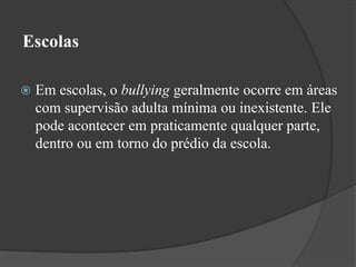 EscolasEm escolas, o bullying geralmente ocorre em áreas com supervisão adulta mínima ou inexistente. Ele pode acontecer em praticamente qualquer parte, dentro ou em torno do prédio da escola.