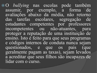 O bullying nas escolas pode também assumir, por exemplo, a forma de avaliações abaixo da média, não retorno das tarefas escolares, segregação de estudantes competentes por professores incompetentes ou não-atuantes, para proteger a reputação de uma instituição de ensino. Isto é feito para que seus programas e códigos internos de conduta nunca sejam questionados, e que os pais (que geralmente pagam as taxas), sejam levados a acreditar que seus filhos são incapazes de lidar com o curso. 