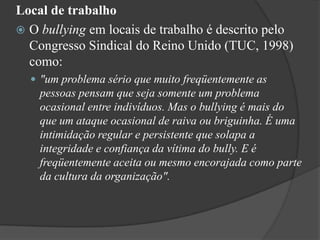 Local de trabalhoO bullying em locais de trabalho é descrito pelo Congresso Sindical do Reino Unido (TUC, 1998) como:"um problema sério que muito freqüentemente as pessoas pensam que seja somente um problema ocasional entre indivíduos. Mas o bullying é mais do que um ataque ocasional de raiva ou briguinha. É uma intimidação regular e persistente que solapa a integridade e confiança da vítima do bully. E é freqüentemente aceita ou mesmo encorajada como parte da cultura da organização". 