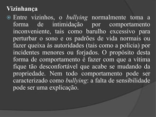 VizinhançaEntre vizinhos, o bullying normalmente toma a forma de intimidação por comportamento inconveniente, tais como barulho excessivo para perturbar o sono e os padrões de vida normais ou fazer queixa às autoridades (tais como a polícia) por incidentes menores ou forjados. O propósito desta forma de comportamento é fazer com que a vítima fique tão desconfortável que acabe se mudando da propriedade. Nem todo comportamento pode ser caracterizado como bullying: a falta de sensibilidade pode ser uma explicação.