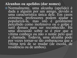 Alcunhas ou apelidos (dar nomes)Normalmente, uma alcunha (apelido) é dada a alguém por um amigo, devido a uma característica única dele. Em casos extremos, professores podem ajudar a popularizá-la, mas isto é geralmente percebido como inofensivo ou o golpe é sutil demais para ser reconhecido. Há uma discussão sobre se é pior que a vítima conheça ou não o nome pelo qual é chamada. Todavia, uma alcunha pode por vezes tornar-se tão embaraçosa que a vítima terá de se mudar (de escola, de residência ou de ambos).