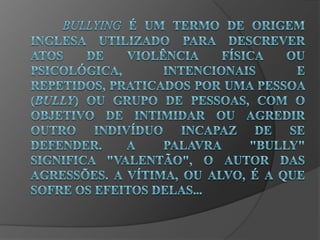 Bullying é um termo de origem inglesa utilizado para descrever atos de violência física ou psicológica, intencionais e repetidos, praticados por uma pessoa (bully) ou grupo de pessoas, com o objetivo de intimidar ou agredir outro indivíduo incapaz de se defender. 	A palavra "Bully" significa "valentão", o autor das agressões. A vítima, ou alvo, é a que sofre os efeitos delas...