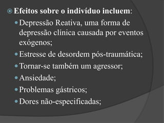 Efeitos sobre o indivíduo incluem: Depressão Reativa, uma forma de depressão clínica causada por eventos exógenos; Estresse de desordem pós-traumática; Tornar-se também um agressor; Ansiedade; Problemas gástricos; Dores não-especificadas; 