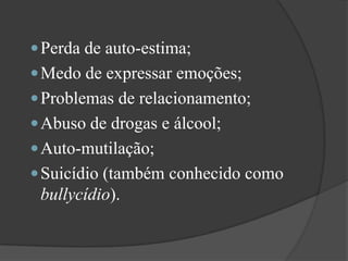Perda de auto-estima; Medo de expressar emoções; Problemas de relacionamento; Abuso de drogas e álcool; Auto-mutilação; Suicídio (também conhecido como bullycídio). 