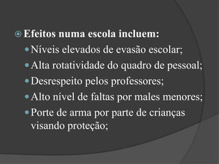 Efeitos numa escola incluem:Níveis elevados de evasão escolar; Alta rotatividade do quadro de pessoal; Desrespeito pelos professores; Alto nível de faltas por males menores; Porte de arma por parte de crianças visando proteção; 