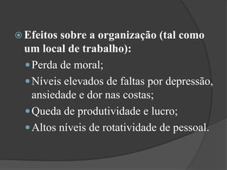 Efeitos sobre a organização (tal como um local de trabalho): Perda de moral;Níveis elevados de faltas por depressão, ansiedade e dor nas costas;Queda de produtividade e lucro; Altos níveis de rotatividade de pessoal.