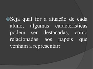 Seja qual for a atuação de cada aluno, algumas características podem ser destacadas, como relacionadas aos papéis que venham a representar:
