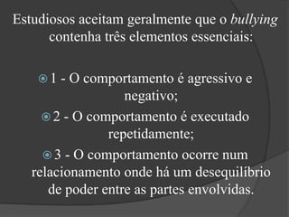 Estudiosos aceitam geralmente que o bullying contenha três elementos essenciais:1 - O comportamento é agressivo e negativo; 2 - O comportamento é executado repetidamente; 3 - O comportamento ocorre num relacionamento onde há um desequilíbrio de poder entre as partes envolvidas. 