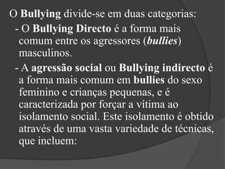 O Bullying divide-se em duas categorias:  - O BullyingDirecto é a forma mais comum entre os agressores (bullies) masculinos.  - A agressãosocial ou Bullyingindirecto é a forma mais comum em bullies do sexo feminino e crianças pequenas, e é caracterizada por forçar a vítima ao isolamento social. Este isolamento é obtido através de uma vasta variedade de técnicas, que incluem: