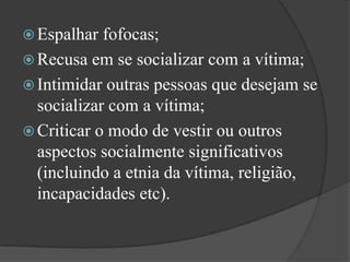 Espalhar fofocas; Recusa em se socializar com a vítima; Intimidar outras pessoas que desejam se socializar com a vítima; Criticar o modo de vestir ou outros aspectos socialmente significativos (incluindo a etnia da vítima, religião, incapacidades etc). 