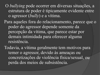  O bullying pode ocorrer em diversas situações, a estrutura de poder é tipicamente evidente entre o agressor (bully) e a vítima. Para aqueles fora do relacionamento, parece que o poder do agressor depende somente da percepção da vítima, que parece estar por demais intimidada para oferecer alguma resistência. Todavia, a vítima geralmente tem motivos para temer o agressor, devido às ameaças ou concretizações de violência física/sexual, ou perda dos meios de subsistência.