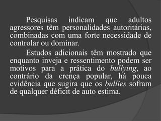 	Pesquisas indicam que adultos agressores têm personalidades autoritárias, combinadas com uma forte necessidade de controlar ou dominar.	Estudos adicionais têm mostrado que enquanto inveja e ressentimento podem ser motivos para a prática do bullying, ao contrário da crença popular, há pouca evidência que sugira que os bullies sofram de qualquer déficit de auto estima.
