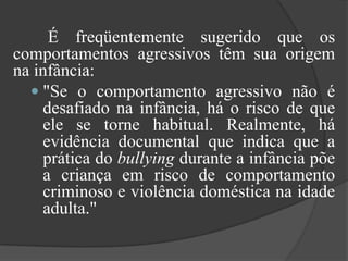 	É freqüentemente sugerido que os comportamentos agressivos têm sua origem na infância:"Se o comportamento agressivo não é desafiado na infância, há o risco de que ele se torne habitual. Realmente, há evidência documental que indica que a prática do bullying durante a infância põe a criança em risco de comportamento criminoso e violência doméstica na idade adulta."
