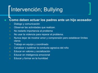 Intervención; BullyingComo deben actuar los padres ante un hijo acosadorDialogo y comunicaciónObservar las actividades que realizan. No restarle importancia al problemaNo usar la violencia para reparar el problema.Nunca dejar de mostrar amor y comprensión pero establecer límites claros Trabajo en equipo y coordinado Canalizar o sublimar la conducta agresiva del niño Educar en valores y socializaciónEducar en inteligencia emocional Educar y formar en la humildad 