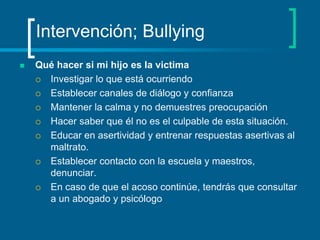 Intervención; BullyingQué hacer si mi hijo es la victimaInvestigar lo que está ocurriendo Establecer canales de diálogo y confianza Mantener la calma y no demuestres preocupación Hacer saber que él no es el culpable de esta situación. Educar en asertividad y entrenar respuestas asertivas al maltrato. Establecer contacto con la escuela y maestros, denunciar. En caso de que el acoso continúe, tendrás que consultar a un abogado y psicólogo 