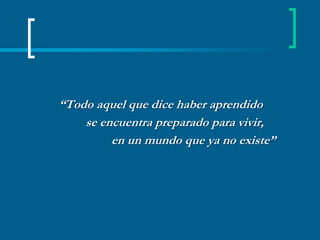 “Todo aquel que dice haber aprendido         se encuentra preparado para vivir,                      en un mundo que ya no existe”