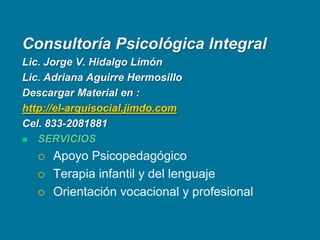 Consultoría Psicológica Integral Lic. Jorge V. Hidalgo Limón Lic. Adriana Aguirre Hermosillo Descargar Material en : http://el-arquisocial.jimdo.comCel. 833-2081881 SERVICIOS Apoyo PsicopedagógicoTerapia infantil y del lenguajeOrientación vocacional y profesional 