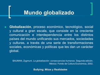 Mundo globalizado Globalización, proceso económico, tecnológico, social y cultural a gran escala, que consiste en la creciente comunicación e interdependencia entre los distintos países del mundo unificando sus mercados, sociedades y culturas, a través de una serie de transformaciones sociales, económicas y políticas que les dan un carácter global.BAUMAN, Zygmunt. La globalización: consecuencias humanas. Segunda edición. México: Fondo de Cultura Económica, 2002.Bullying; Mitos y Realidades