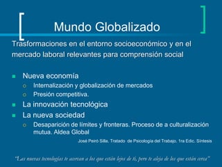 Mundo Globalizado Trasformaciones en el entorno socioeconómico y en elmercado laboral relevantes para comprensión social Nueva economíaInternalización y globalización de mercadosPresión competitiva. La innovación tecnológica La nueva sociedadDesaparición de límites y fronteras. Proceso de a culturalización mutua. Aldea GlobalJosé Peiró Silla. Tratado  de Psicología del Trabajo. 1ra Edic. Síntesis “Las nuevas tecnologías te acercan a los que están lejos de ti, pero te aleja de los que están cerca”