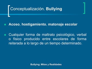 Conceptualización. BullyingAcoso, hostigamiento, matonaje escolarCualquier forma de maltrato psicológico, verbal o físico producido entre escolares de forma reiterada a lo largo de un tiempo determinado. Bullying; Mitos y Realidades