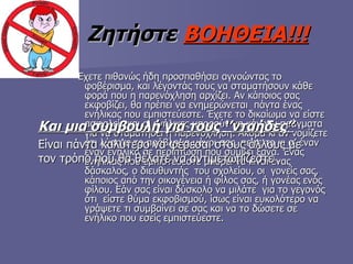 Ζητήστε   ΒΟΗΘΕΙΑ!!! Έχετε πιθανώς ήδη προσπαθήσει αγνοώντας το φοβέρισμα, και λέγοντάς τους να σταματήσουν κάθε φορά που η παρενόχληση αρχίζει. Αν κάποιος σας εκφοβίζει, θα πρέπει να ενημερώνεται  πάντα ένας ενήλικας που εμπιστεύεστε. Έχετε το δικαίωμα να είστε ασφαλείς και οι ενήλικες μπορούν να κάνουν πράγματα για να σταματήσει η παρενόχληση. Ακόμα κι αν νομίζετε ότι λύσατε το πρόβλημα μόνοι σας, πείτε το κι σ’ έναν  έναν ενήλικα σε περίπτωση που συμβεί ξανά. Ένας ενήλικας που εμπιστεύεστε μπορεί να είναι ένας δάσκαλος, ο διευθυντής  του σχολείου, οι  γονείς σας, κάποιος από την οικογένεια ή φίλος σας, ή γονέας ενός φίλου. Εάν σας είναι δύσκολο να μιλάτε  για το γεγονός  ότι  είστε θύμα εκφοβισμού, ίσως είναι ευκολότερο να γράψετε τι συμβαίνει σε σας και να το δώσετε σε ενήλικο που εσείς εμπιστεύεστε. Και μια συμβουλή για τους ‘’νταήδες’’ Είναι πάντα καλύτερο να φέρεσαι στους άλλους με τον τρόπο που θα θέλατε να αντιμετωπίζεστε . 