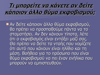 Τι μπορείτε να κάνετε αν δείτε κάποιον άλλο θύμα εκφοβισμού;   Αν δείτε κάποιον άλλο θύμα εκφοβισμού, θα πρέπει να προσπαθούμε πάντα να το σταματήσει. Αν δεν κάνουν τίποτα, λέτε ότι ο εκφοβισμός είναι εντάξει μαζί σας. Θα πρέπει να δείτε τα νταής που νομίζετε ότι αυτό που κάνουν είναι ηλίθιο και τη μέση. Βοήθεια για το πρόσωπο που είναι θύμα εκφοβισμού να πει έναν ενήλικα που μπορούν να εμπιστευθούν.  