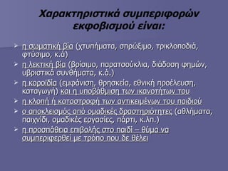 Χαρακτηριστικά συμπεριφορών εκφοβισμού είναι: η σωματική βία  (χτυπήματα, σπρώξιμο, τρικλοποδιά, φτύσιμο, κ.ά) η λεκτική βία  (βρίσιμο, παρατσούκλια, διάδοση φημών, υβριστικά συνθήματα, κ.ά.) η κοροϊδία  (εμφάνιση, θρησκεία, εθνική προέλευση, καταγωγή)  και η υποβάθμιση των ικανοτήτων του η κλοπή ή καταστροφή των αντικειμένων του παιδιού ο αποκλεισμός από ομαδικές δραστηριότητες  (αθλήματα, παιχνίδι, ομαδικές εργασίες, πάρτι, κ.λπ.) η προσπάθεια επιβολής στο παιδί – θύμα να συμπεριφερθεί με τρόπο που δε θέλει 