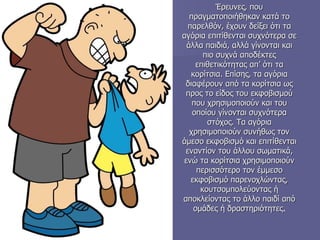 Έρευνες, που πραγματοποιήθηκαν κατά το παρελθόν, έχουν δείξει ότι τα αγόρια επιτίθενται συχνότερα σε άλλα παιδιά, αλλά γίνονται και πιο συχνά αποδέκτες επιθετικότητας απ’ ότι τα κορίτσια. Επίσης, τα αγόρια διαφέρουν από τα κορίτσια ως προς το είδος του εκφοβισμού που χρησιμοποιούν και του οποίου γίνονται συχνότερα στόχος. Τα αγόρια χρησιμοποιούν συνήθως τον άμεσο εκφοβισμό και επιτίθενται εναντίον του άλλου σωματικά, ενώ τα κορίτσια χρησιμοποιούν περισσότερο τον έμμεσο εκφοβισμό παρενοχλώντας, κουτσομπολεύοντας ή αποκλείοντας το άλλο παιδί από ομάδες ή δραστηριότητες . 
