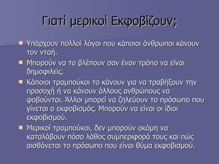 Γιατί μερικοί   Εκφοβίζουν; Υπάρχουν πολλοί λόγοι που κάποιοι άνθρωποι   κάνουν τον νταή.  Μπορούν να το βλέπουν σαν έναν τρόπο να είναι δημοφιλείς.  Κάποιοι τραμπούκοι το κάνουν για να τραβήξουν την προσοχή ή να κάνουν άλλους ανθρώπους να φοβούνται. Άλλοι μπορεί να ζηλεύουν το πρόσωπο που γίνεται ο εκφοβισμός. Μπορούν να είναι οι ίδιοι εκφοβισμού.  Μερικοί τραμπούκοι, δεν μπορούν ακόμη να καταλάβουν πόσο λάθος συμπεριφορά τους και πώς αισθάνεται το πρόσωπο που είναι θύμα εκφοβισμού.  