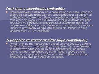 Γιατί είναι ο εκφοβισμός επιβλαβής;  Μερικοί άνθρωποι πιστεύουν ότι ο εκφοβισμός είναι απλά μέρος της ανάπτυξης και ένας τρόπο για τους νέους ανθρώπους να μάθουν να κολλήσουν τον εαυτό τους. Όμως, ο εκφοβισμός μπορεί να κάνει τους νέους ανθρώπους να αισθάνονται μοναξιά, δυστυχία και φόβο. Τους κάνει να αισθάνονται ανασφαλείς και σκέφτονται πρέπει να υπάρχει κάτι λάθος με αυτούς. Θα χάσουν την εμπιστοσύνη τους και μπορεί να μην θέλουν να πάνε στο σχολείο πια. Μπορεί να τους αρρωσταίνουν με τον εκφοβισμό.   Τι μπορείτε να κάνετε αν είστε θύμα εκφοβισμού;   Αντιμέτωποι με την παρενόχληση μπορεί να είναι δύσκολη, αλλά να θυμάστε, δεν είστε το πρόβλημα, ο νταής είναι. Έχετε το δικαίωμα να αισθάνεστε ασφαλείς. Και αν είσαι διαφορετικός  με κάποιο τρόπο, να είσαι υπερήφανος για αυτό! Περάστε χρόνο με τους φίλους σας -οι τραμπούκοι σχεδόν ποτέ  δεν τα βάζουνε με τους ανθρώπους αν είναι με άλλους σε μια ομάδα.  
