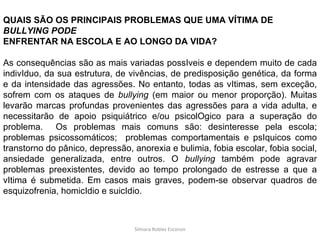 Silmara Robles Escorsin QUAIS SÃO OS PRINCIPAIS PROBLEMAS QUE UMA VÍTIMA DE  BULLYING PODE ENFRENTAR NA ESCOLA E AO LONGO DA VIDA? As consequências são as mais variadas possIveis e dependem muito de cada indivIduo, da sua estrutura, de vivências, de predisposição genética, da forma e da intensidade das agressões. No entanto, todas as vItimas, sem exceção, sofrem com os ataques de  bullying  (em maior ou menor proporção). Muitas levarão marcas profundas provenientes das agressões para a vida adulta, e necessitarão de apoio psiquiátrico e/ou psicolOgico para a superação do problema.  Os problemas mais comuns são: desinteresse pela escola; problemas psicossomáticos;  problemas comportamentais e psIquicos como transtorno do pânico, depressão, anorexia e bulimia, fobia escolar, fobia social, ansiedade generalizada, entre outros. O  bullying  também pode agravar problemas preexistentes, devido ao tempo prolongado de estresse a que a vItima é submetida. Em casos mais graves, podem-se observar quadros de esquizofrenia, homicIdio e suicIdio. 