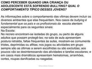 Silmara Robles Escorsin COMO PERCEBER QUANDO UMA CRIANÇA OU ADOLESCENTE ESTÁ SOFRENDO  BULLYING? QUAL O COMPORTAMENTO TÍPICO DESSES JOVENS? As informações sobre o comportamento das vItimas devem incluir os diversos ambientes que elas frequentam. Nos casos de  bullying é fundamental que os pais e os profissionais da  escola atentem especialmente para os seguintes sinais: Na Escola: No recreio encontram-se isoladas do grupo, ou perto de alguns adultos que possam protegê-las; na sala de aula apresentam postura retraIda, faltas frequentes às aulas, mostram-se comumente tristes, deprimidas ou aflitas; nos jogos ou atividades em grupo sempre são as últimas a serem escolhidas ou são excluIdas; aos poucos vão se desinteressando das atividades e tarefas escolares; e em casos mais dramáticos apresentam hematomas, arranhões, cortes, roupas danificadas ou rasgadas. 