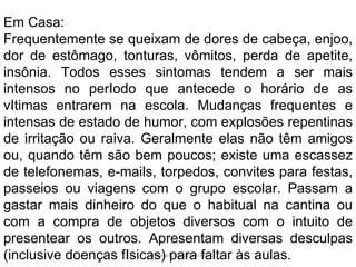 Silmara Robles Escorsin Em Casa: Frequentemente se queixam de dores de cabeça, enjoo, dor de estômago, tonturas, vômitos, perda de apetite, insônia. Todos esses sintomas tendem a ser mais intensos no perIodo que antecede o horário de as vItimas entrarem na escola. Mudanças frequentes e intensas de estado de humor, com explosões repentinas de irritação ou raiva. Geralmente elas não têm amigos ou, quando têm são bem poucos; existe uma escassez de telefonemas, e-mails, torpedos, convites para festas, passeios ou viagens com o grupo escolar. Passam a gastar mais dinheiro do que o habitual na cantina ou com a compra de objetos diversos com o intuito de presentear os outros. Apresentam diversas desculpas (inclusive doenças fIsicas) para faltar às aulas. 