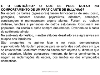 Silmara Robles Escorsin E O CONTRÁRIO? O QUE SE PODE NOTAR NO COMPORTAMENTO DE UM PRATICANTE DE  BULLYING? Na escola os bullies (agressores) fazem brincadeiras de mau gosto, gozações, colocam apelidos pejorativos, difamam, ameaçam, constrangem e menosprezam alguns alunos. Furtam ou roubam dinheiro, lanches e pertences de outros estudantes. Costumam ser populares  na escola e estão sempre enturmados. Divertem-se à custa do sofrimento alheio. No ambiente doméstico, mantêm atitudes desafiadoras e agressivas em relação aos familiares. São arrogantes no agir,no falar e no vestir, demonstrando superioridade. Manipulam pessoas para se safar das confusões em que se envolveram. Costumam voltar da escola com objetos ou dinheiro que não possuIam. Muitos agressores mentem, de forma convincente, e negam as reclamações da escola, dos irmãos ou dos empregados domésticos. 