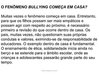 Silmara Robles Escorsin O FENÔMENO  BULLYING COMEÇA EM CASA? Muitas vezes o fenômeno começa em casa. Entretanto, para que os filhos possam ser mais empáticos e possam agir com respeito ao próximo, é necessário primeiro a revisão do que ocorre dentro de casa. Os pais, muitas vezes, não questionam suas próprias condutas e valores, eximindo-se da responsabilidade de educadores. O exemplo dentro de casa é fundamental. O ensinamento de ética, solidariedade inicia ainda no berço e se estende para o âmbito escolar, onde as crianças e adolescentes passarão grande parte do seu tempo. 