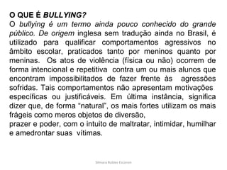Silmara Robles Escorsin O QUE É  BULLYING? O  bullying é um termo ainda pouco conhecido do grande público. De origem  inglesa sem tradução ainda no Brasil, é utilizado para qualificar comportamentos agressivos no âmbito escolar, praticados tanto por meninos quanto por meninas.  Os atos de violência (física ou não) ocorrem de forma intencional e repetitiva  contra um ou mais alunos que encontram impossibilitados de fazer frente às  agressões sofridas. Tais comportamentos não apresentam motivações  específicas ou justificáveis. Em última instância, significa dizer que, de forma “natural”, os mais fortes utilizam os mais frágeis como meros objetos de diversão, prazer e poder, com o intuito de maltratar, intimidar, humilhar e amedrontar suas  vítimas. 