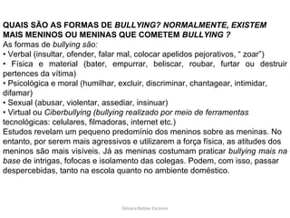 Silmara Robles Escorsin QUAIS SÃO AS FORMAS DE  BULLYING? NORMALMENTE, EXISTEM MAIS MENINOS OU MENINAS QUE COMETEM  BULLYING ? As formas de  bullying são: •  Verbal (insultar, ofender, falar mal, colocar apelidos pejorativos, “ zoar”) •  Física e material (bater, empurrar, beliscar, roubar, furtar ou destruir pertences da vítima) •  Psicológica e moral (humilhar, excluir, discriminar, chantagear, intimidar, difamar) •  Sexual (abusar, violentar, assediar, insinuar) •  Virtual ou  Ciberbullying (bullying realizado por meio de ferramentas tecnológicas: celulares, filmadoras, internet etc.) Estudos revelam um pequeno predomínio dos meninos sobre as meninas. No entanto, por serem mais agressivos e utilizarem a força física, as atitudes dos meninos são mais visíveis. Já as meninas costumam praticar  bullying mais na base  de intrigas, fofocas e isolamento das colegas. Podem, com isso, passar despercebidas, tanto na escola quanto no ambiente doméstico. 