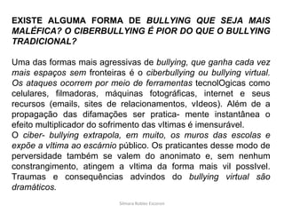 Silmara Robles Escorsin EXISTE ALGUMA FORMA DE  BULLYING QUE SEJA MAIS MALÉFICA? O CIBERBULLYING É PIOR DO QUE O BULLYING TRADICIONAL? Uma das formas mais agressivas de  bullying, que ganha cada vez mais espaços sem  fronteiras é o  ciberbullying ou bullying virtual. Os ataques ocorrem por meio de ferramentas  tecnolOgicas como celulares, filmadoras, máquinas fotográficas, internet e seus recursos (emails, sites de relacionamentos, vIdeos). Além de a propagação das difamações ser pratica- mente instantânea o efeito multiplicador do sofrimento das vItimas é imensurável. O  ciber- bullying extrapola, em muito, os muros das escolas e expõe a vItima ao escárnio  público. Os praticantes desse modo de perversidade também se valem do anonimato e, sem nenhum constrangimento, atingem a vItima da forma mais vil possIvel. Traumas e consequências advindos do  bullying virtual são dramáticos. 