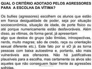 Silmara Robles Escorsin QUAL O CRITÉRIO ADOTADO PELOS AGRESSORES PARA  A ESCOLHA DA VÍTIMA? Os bullies (agressores) escolhem os alunos que estão em franca desigualdade de poder, seja por situação socioeconômica, situação de idade, de porte fIsico ou até porque numericamente estão desfavoráveis. Além disso, as vItimas, de forma geral, já apresentam algo que destoa do grupo (são tImidas, introspectivas, nerds, muito magras; são de credo, raça ou orientação sexual diferente etc.). Este fato por si sO já as torna pessoas com baixa autoestima e, portanto, são mais vulneráveis aos ofensores. Não há justificativas plausIveis para a escolha, mas certamente os alvos são aqueles que não conseguem fazer frente às agressões sofridas. 