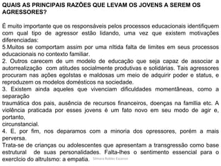 Silmara Robles Escorsin QUAIS AS PRINCIPAIS RAZÕES QUE LEVAM OS JOVENS A SEREM OS AGRESSORES? É muito importante que os responsáveis pelos processos educacionais identifiquem com qual tipo de agressor estão lidando, uma vez que existem motivações diferenciadas: Muitos se comportam assim por uma nItida falta de limites em seus processos educacionais no contexto familiar. 2. Outros carecem de um modelo de educação que seja capaz de associar a autorrealização  com atitudes socialmente produtivas e solidárias. Tais agressores procuram nas ações egoIstas e maldosas um meio de adquirir poder e status, e reproduzem os modelos domésticos na sociedade. 3. Existem ainda aqueles que vivenciam dificuldades momentâneas, como a separação traumática dos pais, ausência de recursos financeiros, doenças na famIlia etc. A violência praticada por esses jovens é um fato novo em seu modo de agir e, portanto, circunstancial. 4. E, por fim, nos deparamos com a minoria dos opressores, porém a mais perversa. Trata-se de crianças ou adolescentes que apresentam a transgressão como base estrutural  de suas personalidades. Falta-lhes o sentimento essencial para o exercIcio do altruIsmo: a empatia. 